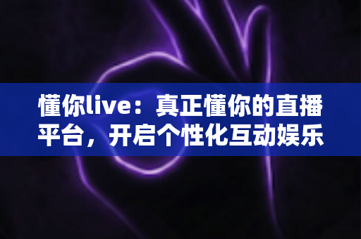 懂你live：真正懂你的直播平台，开启个性化互动娱乐新体验