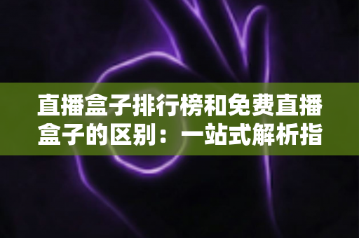 直播盒子排行榜和免费直播盒子的区别：一站式解析指南，助你轻松选出理想观看方案