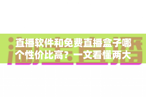 直播软件和免费直播盒子哪个性价比高？一文看懂两大观影方案的真实差异与省钱指南