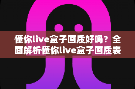 懂你live盒子画质好吗？全面解析懂你live盒子画质表现与使用体验指南