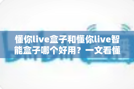 懂你live盒子和懂你live智能盒子哪个好用？一文看懂两者差异与选购建议