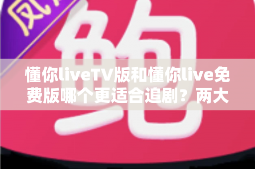 懂你liveTV版和懂你live免费版哪个更适合追剧？两大版本全方位对比指南