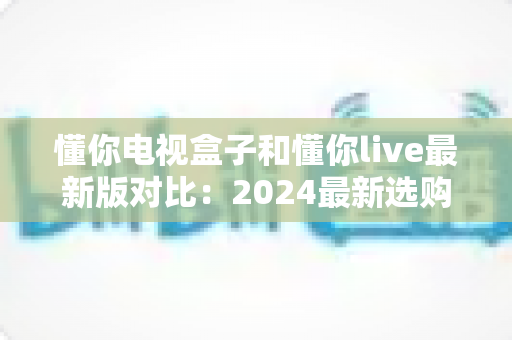 懂你电视盒子和懂你live最新版对比：2024最新选购指南，帮你找到最适合的家庭观影方案