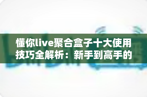 懂你live聚合盒子十大使用技巧全解析：新手到高手的进阶实用指南