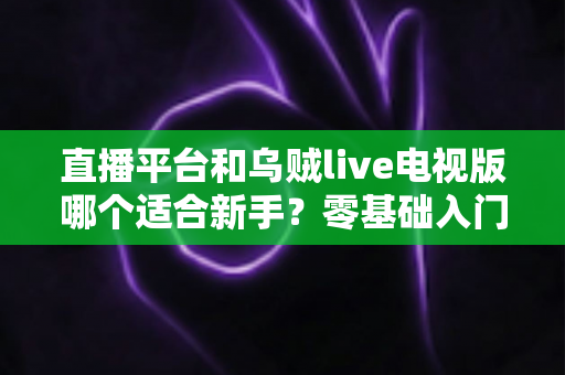 直播平台和乌贼live电视版哪个适合新手?零基础入门选型指南与使用攻略全解析 直播平台和乌贼live电视版哪个适合新手?零基础入门选型指南与使用攻略全解析