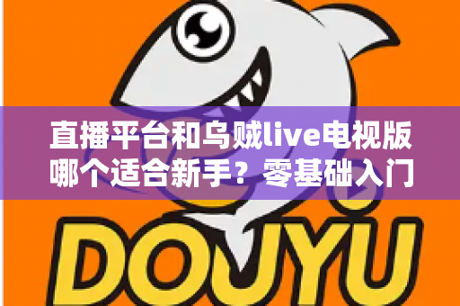 直播平台和乌贼live电视版哪个适合新手？零基础入门选型指南与使用攻略全解析