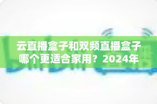 云直播盒子和双频直播盒子哪个更适合家用？2024年家庭选购完全指南
