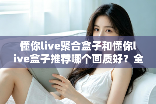 懂你live聚合盒子和懂你live盒子推荐哪个画质好？全面对比评测帮你选对不踩坑
