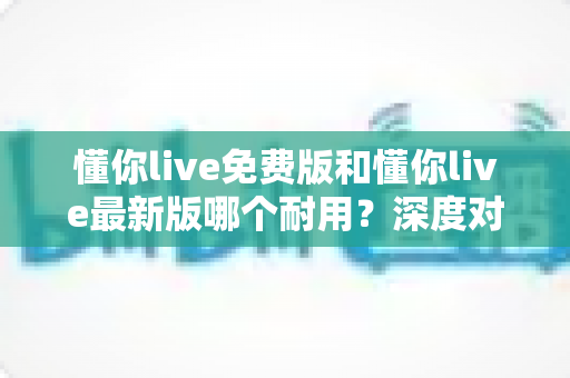 懂你live免费版和懂你live最新版哪个耐用？深度对比解析，帮你选对更耐用的版本