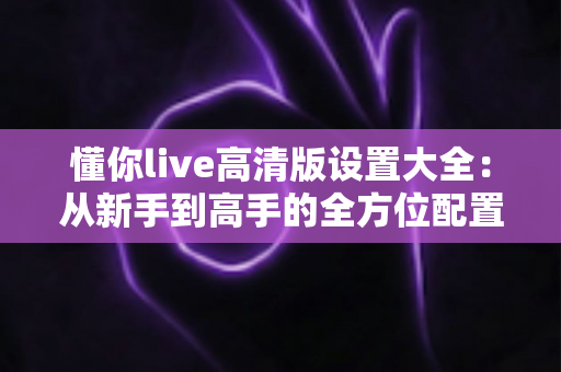 懂你live高清版设置大全：从新手到高手的全方位配置指南
