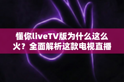 懂你liveTV版为什么这么火？全面解析这款电视直播软件走红背后的真相与家庭观影新趋势