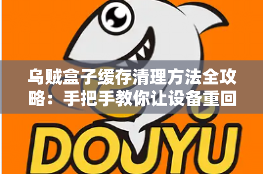 乌贼盒子缓存清理方法全攻略：手把手教你让设备重回流畅状态