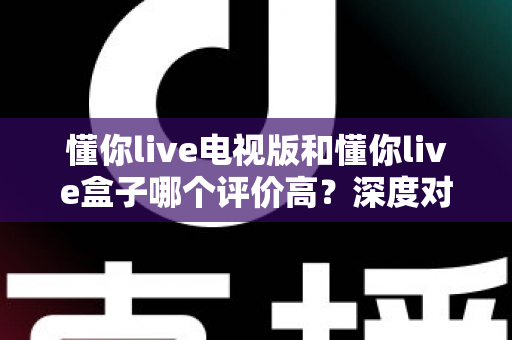 懂你live电视版和懂你live盒子哪个评价高？深度对比评测帮你选对不踩坑