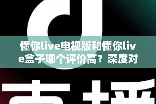 懂你live电视版和懂你live盒子哪个评价高？深度对比评测帮你选对不踩坑