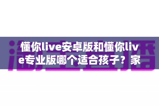 懂你live安卓版和懂你live专业版哪个适合孩子？家长必读的全面对比与选购指南