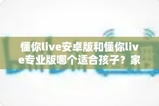 懂你live安卓版和懂你live专业版哪个适合孩子？家长必读的全面对比与选购指南