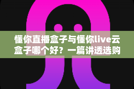 懂你直播盒子与懂你live云盒子哪个好?一篇讲透选购要点与真实体验的深度对比指南 懂你直播盒子与懂你live云盒子哪个好?一篇讲透选购要点与真实体验的深度对比指南
