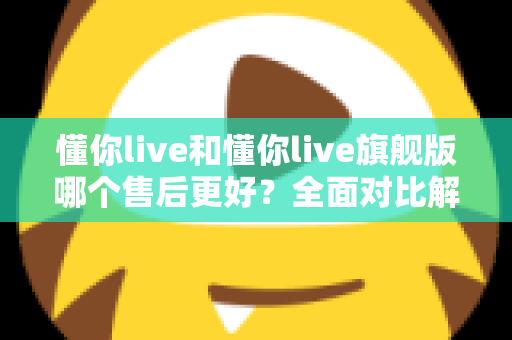 懂你live和懂你live旗舰版哪个售后更好？全面对比解析助你明智选择