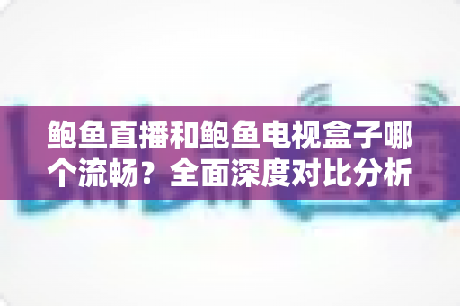 鲍鱼直播和鲍鱼电视盒子哪个流畅?全面深度对比分析,帮你找到最佳观影体验方案 鲍鱼直播和鲍鱼电视盒子哪个流畅?全面深度对比分析,帮你找到最佳观影体验方案