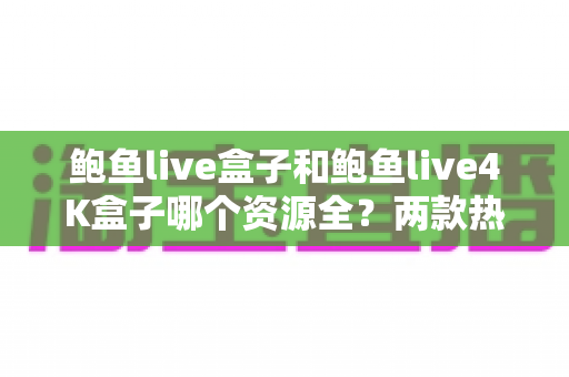 鲍鱼live盒子和鲍鱼live4K盒子哪个资源全？两款热门电视盒子资源对比与选购全攻略