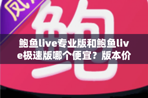 鲍鱼live专业版和鲍鱼live极速版哪个便宜？版本价格全面对比与省钱选购指南