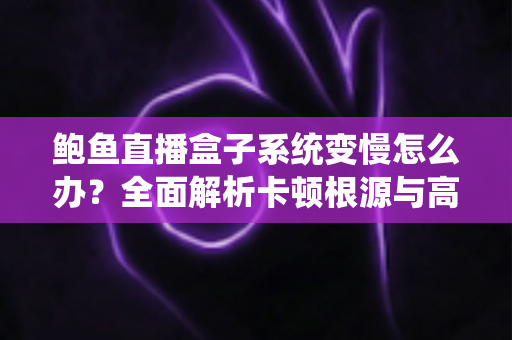 鲍鱼直播盒子系统变慢怎么办？全面解析卡顿根源与高效优化方案，让设备恢复丝滑流畅