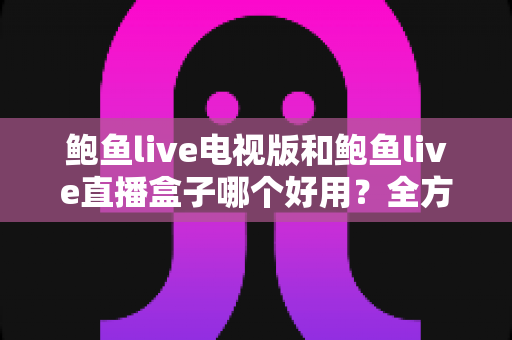 鲍鱼live电视版和鲍鱼live直播盒子哪个好用？全方位深度对比助你轻松选对