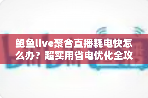 鲍鱼live聚合直播耗电快怎么办？超实用省电优化全攻略，让你畅快追播一整天不断电