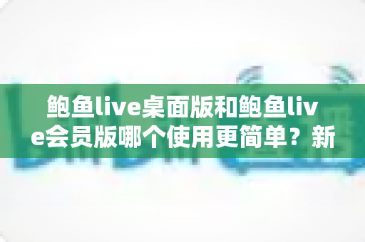 鲍鱼live桌面版和鲍鱼live会员版哪个使用更简单？新手必看的上手难度全维度对比指南