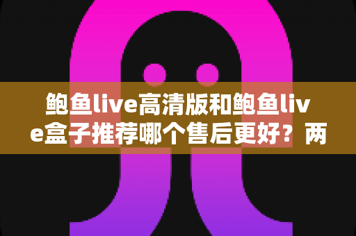 鲍鱼live高清版和鲍鱼live盒子推荐哪个售后更好？两款产品售后服务深度对比与选购避坑指南