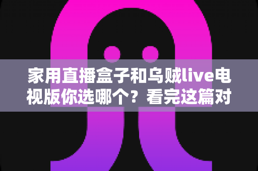 家用直播盒子和乌贼live电视版你选哪个？看完这篇对比再掏钱也不迟