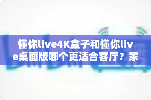 懂你live4K盒子和懂你live桌面版哪个更适合客厅？家庭大屏观影设备终极选购指南