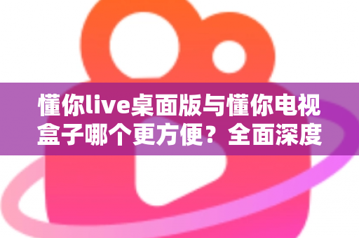 懂你live桌面版与懂你电视盒子哪个更方便？全面深度对比帮你找到最佳观看方案