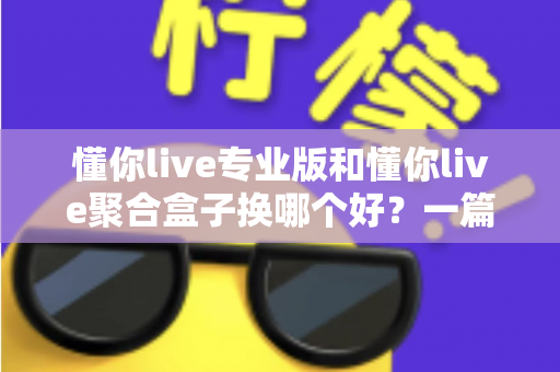 懂你live专业版和懂你live聚合盒子换哪个好？一篇看懂差异、选对不踩坑的实用指南