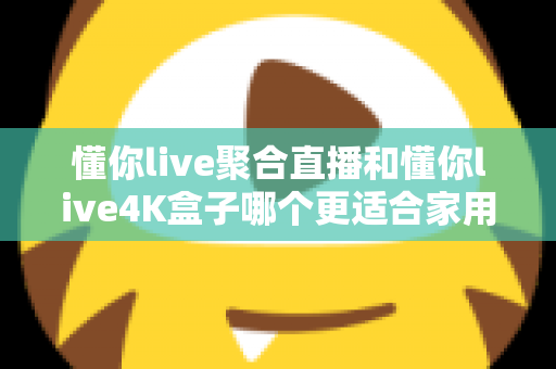 懂你live聚合直播和懂你live4K盒子哪个更适合家用？家庭影音选购全攻略