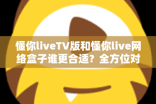 懂你liveTV版和懂你live网络盒子谁更合适？全方位对比帮你做出明智选择