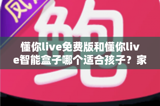 懂你live免费版和懂你live智能盒子哪个适合孩子？家长必看的深度选购指南与实用对比分析