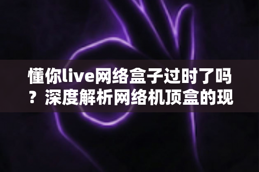 懂你live网络盒子过时了吗？深度解析网络机顶盒的现状与未来价值