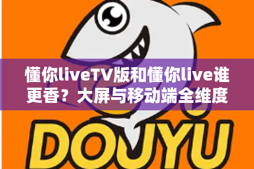 懂你liveTV版和懂你live谁更香？大屏与移动端全维度对比，看完不再纠结