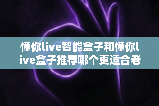 懂你live智能盒子和懂你live盒子推荐哪个更适合老人用？资深测评与实用选购指南