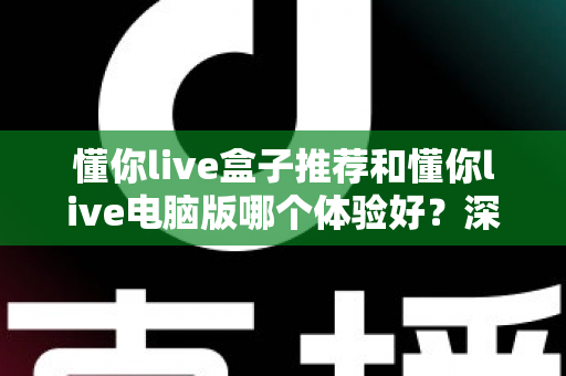 懂你live盒子推荐和懂你live电脑版哪个体验好？深度对比帮你选对不踩坑
