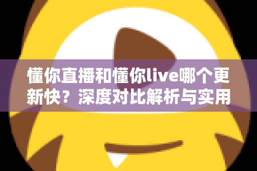 懂你直播和懂你live哪个更新快？深度对比解析与实用选择指南