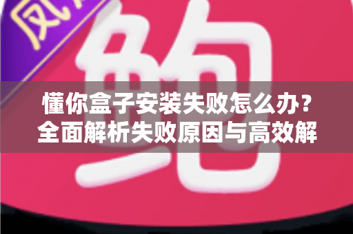 懂你盒子安装失败怎么办？全面解析失败原因与高效解决方法，快速恢复正常使用
