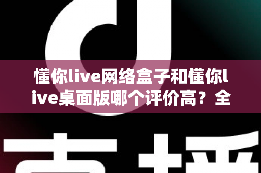 懂你live网络盒子和懂你live桌面版哪个评价高？全面对比分析与选购指南