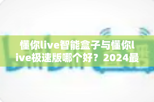 懂你live智能盒子与懂你live极速版哪个好？2024最新选购指南与深度对比评测
