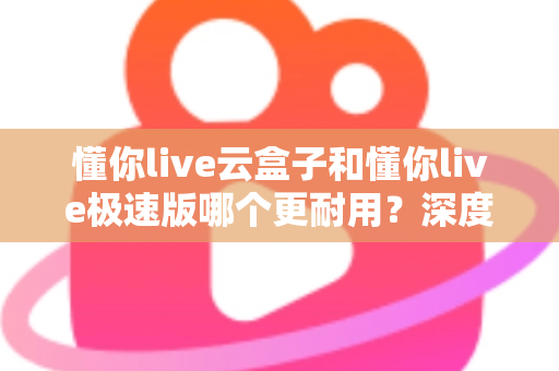 懂你live云盒子和懂你live极速版哪个更耐用？深度解析两款直播设备的耐用性差异与选购指南