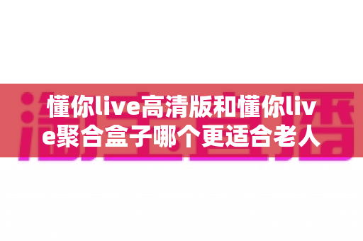 懂你live高清版和懂你live聚合盒子哪个更适合老人用？一篇讲透的选购指南