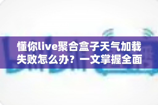 懂你live聚合盒子天气加载失败怎么办？一文掌握全面排查思路与高效解决方法