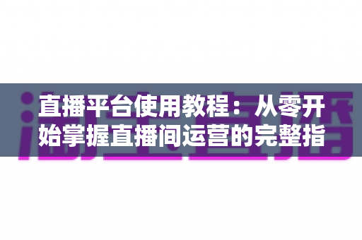 直播平台使用教程:从零开始掌握直播间运营的完整指南 直播平台使用教程:从零开始掌握直播间运营的完整指南