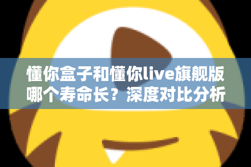 懂你盒子和懂你live旗舰版哪个寿命长?深度对比分析与延长使用年限全攻略 懂你盒子和懂你live旗舰版哪个寿命长?深度对比分析与延长使用年限全攻略